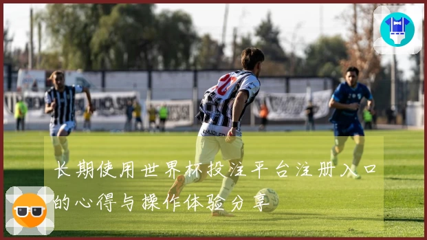 长期使用世界杯投注平台注册入口的心得与操作体验分享