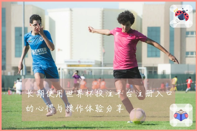 长期使用世界杯投注平台注册入口的心得与操作体验分享